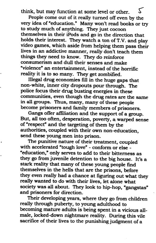 think, but may function at some level or other. S People come out of it really turned off even by the very idea of “education.” Many won’t read books or try to study much of anything. They just cocoon themselves in their iPods and go in the direction that holds their interest. They watch a ton of T.V. and play video games, which aside from helping them pass their lives in an addictive manner, really don’t teach them things they need to know. They do reinforce consumerism and dull their senses and make “violence” an entertainment, instead of the horrific reality it is to so many. They get zombified. Illegal drug economies fill in the huge gaps that non-white, inner city dropouts pour through. The police focus their drug busting energies in these communities, even though the drug rates are the same in all groups. Thus, many, many of these people become prisoners and family members of prisoners. Gangs offer affliation and the support of a group. But, all too often, desperation, poverty, a warped sense of “respect” and the targeting of them by the authorities, coupled with their own non-education, send these young men into prison. The puritive nature of their treatment, coupled with accelerated “tough love” - conform or else - “education,” only serves to add to their bitterness as they go from juvenile detention to the big house. It’s a stark reality that many of these young people find themselves in the hells that are the prisons, before they even really had a chance at figuring out what they really wanted to do with their lives, let alone what society was all about. They look to hip-hop, “gangstas” and prisoners for direction. Their developing years, where they go from children really through puberty, to young adulthood to becoming mature adults is being spent in a vicious all- male, locked-down nightmare reality. During this vile sacrifice of their lives to the punishing judgment of a